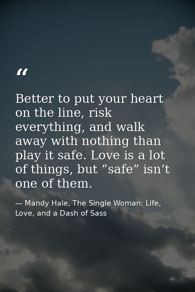 Better to put your heart on the line, risk everything, and walk away with nothing than play it safe. Love is a lot of th — Mandy Hale, The Single Woman: Life, Love, and a Dash of Sass