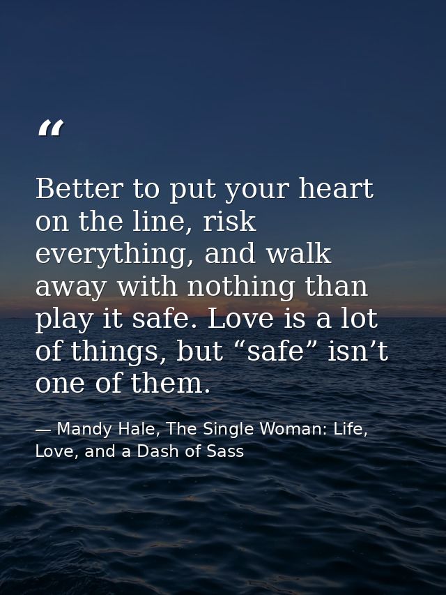 Better to put your heart on the line, risk everything, and walk away with nothing than play it safe. Love is a lot of th — Mandy Hale, The Single Woman: Life, Love, and a Dash of Sass