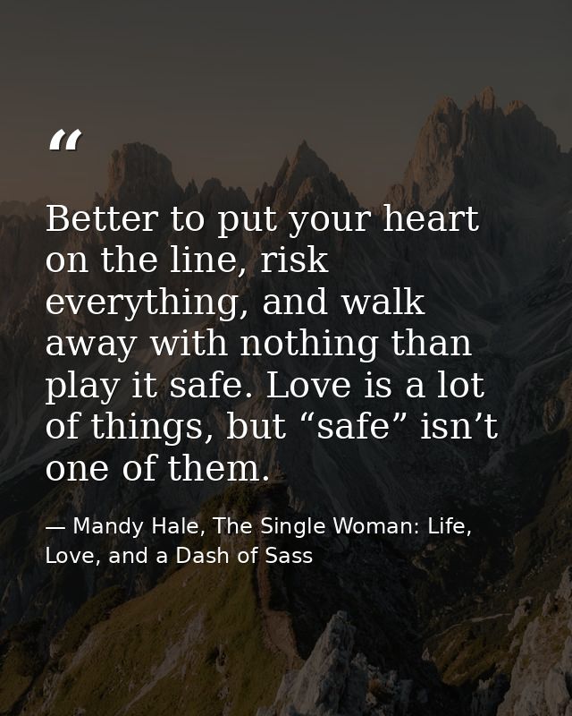 Better to put your heart on the line, risk everything, and walk away with nothing than play it safe. Love is a lot of th — Mandy Hale, The Single Woman: Life, Love, and a Dash of Sass