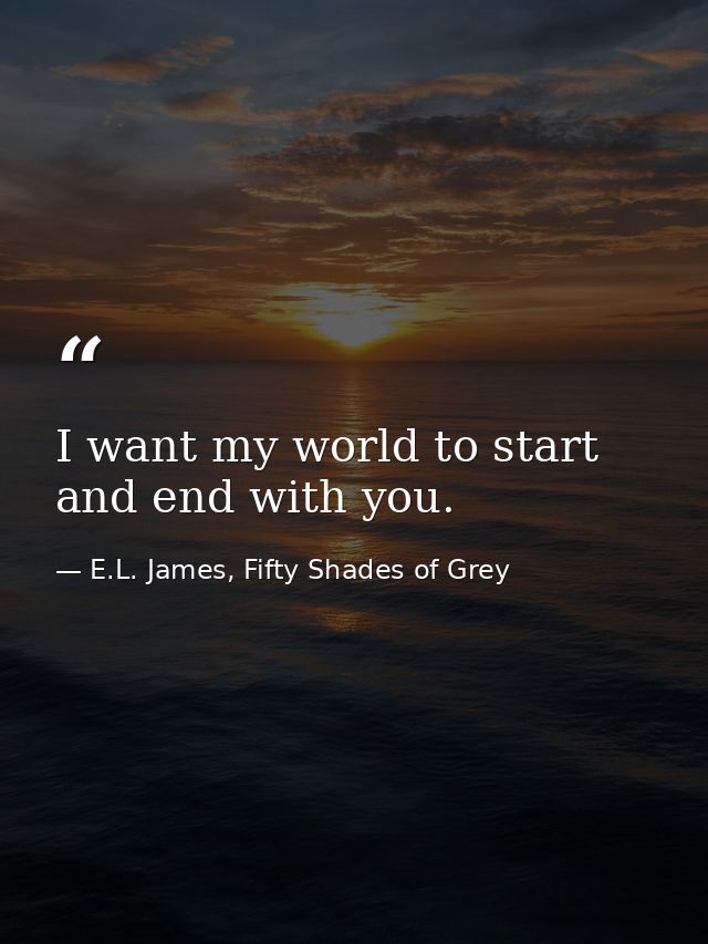I want my world to start and end with you. — E.L. James, Fifty Shades of Grey