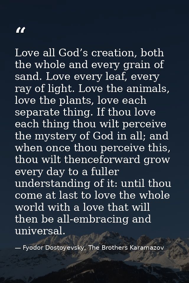 Love all God’s creation, both the whole and every grain of sand. Love every leaf, every ray of light. Love the animals,  — Fyodor Dostoyevsky, The Brothers Karamazov