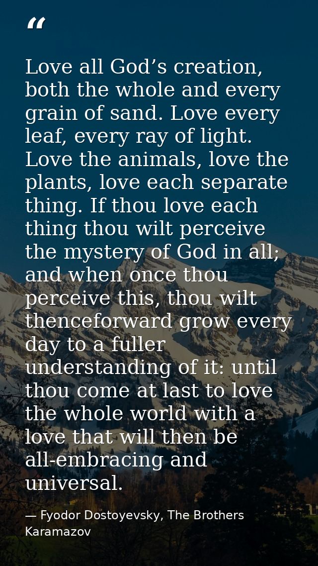 Love all God’s creation, both the whole and every grain of sand. Love every leaf, every ray of light. Love the animals,  — Fyodor Dostoyevsky, The Brothers Karamazov