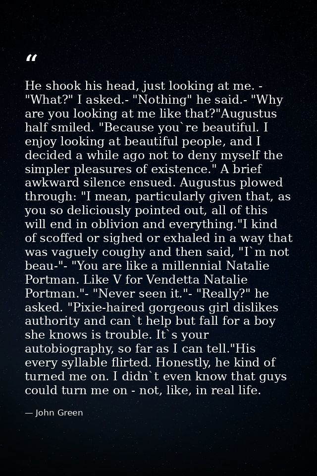He shook his head, just looking at me. - "What?" I asked.- "Nothing" he said.- "Why are you looking at me like that?"Aug — John Green