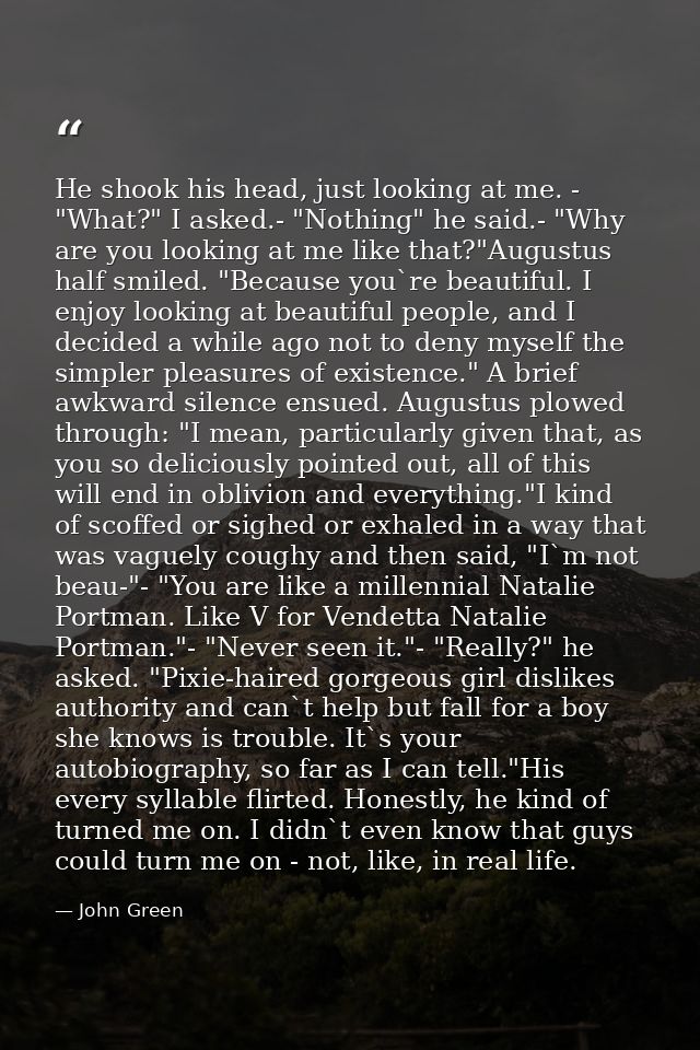 He shook his head, just looking at me. - "What?" I asked.- "Nothing" he said.- "Why are you looking at me like that?"Aug — John Green