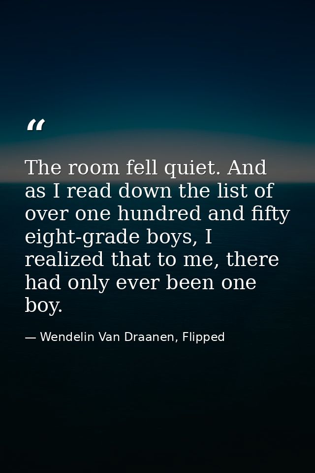 The room fell quiet. And as I read down the list of over one hundred and fifty eight-grade boys, I realized that to me,  — Wendelin Van Draanen, Flipped