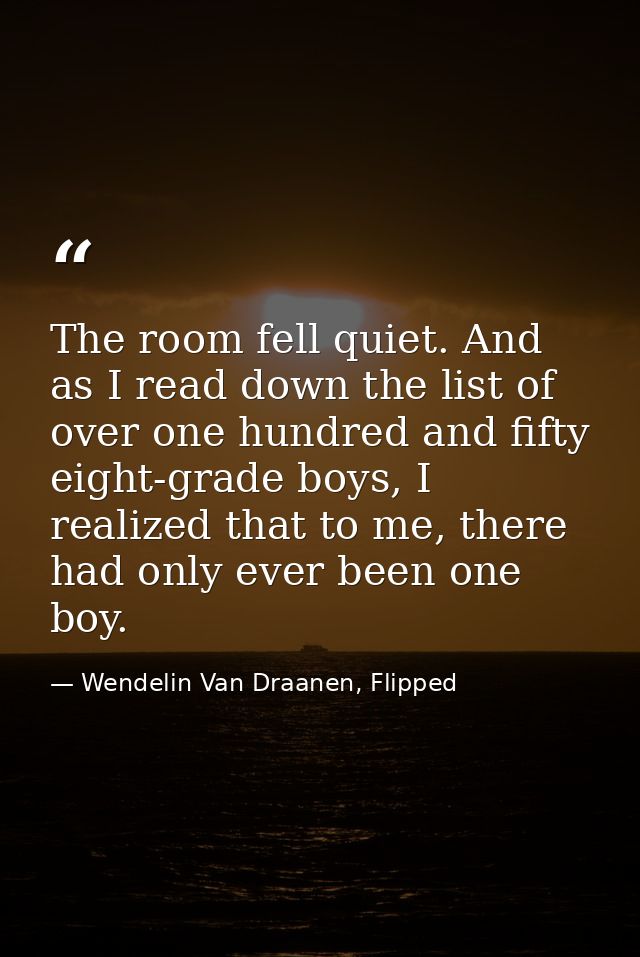 The room fell quiet. And as I read down the list of over one hundred and fifty eight-grade boys, I realized that to me,  — Wendelin Van Draanen, Flipped