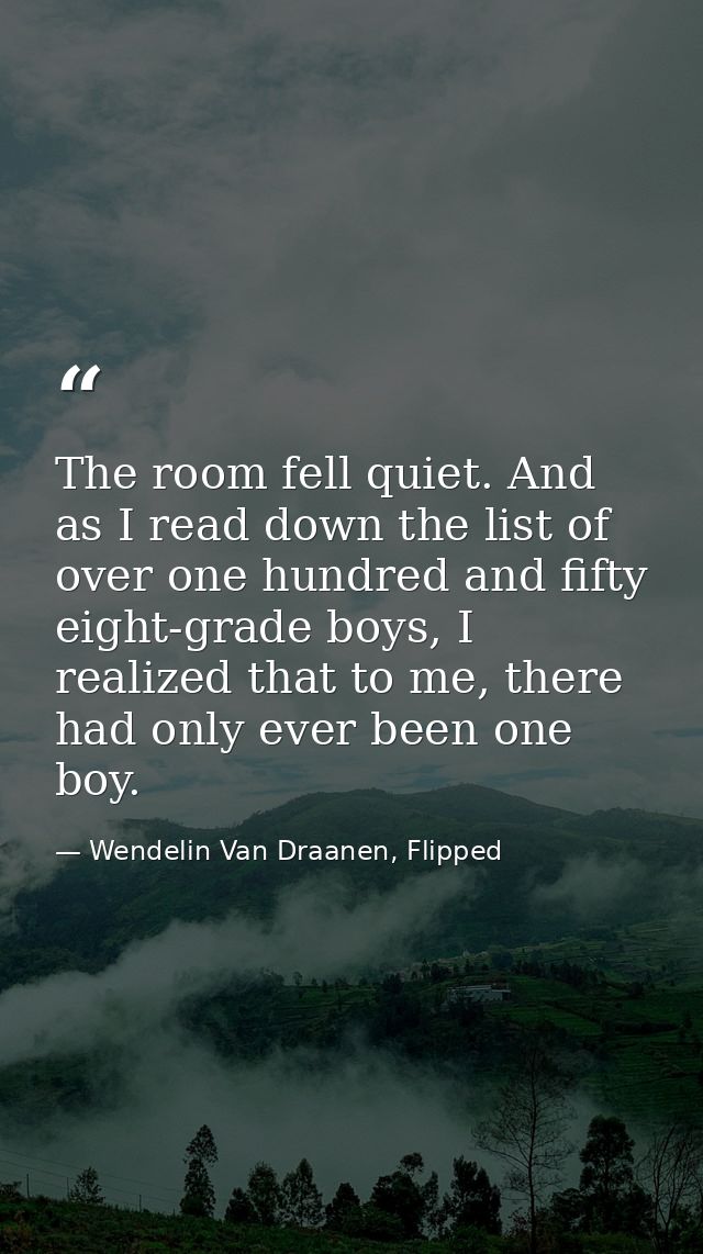 The room fell quiet. And as I read down the list of over one hundred and fifty eight-grade boys, I realized that to me,  — Wendelin Van Draanen, Flipped