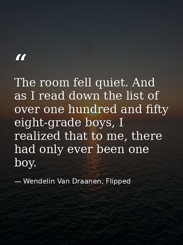 The room fell quiet. And as I read down the list of over one hundred and fifty eight-grade boys, I realized that to me,  — Wendelin Van Draanen, Flipped