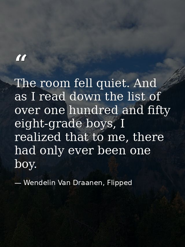 The room fell quiet. And as I read down the list of over one hundred and fifty eight-grade boys, I realized that to me,  — Wendelin Van Draanen, Flipped