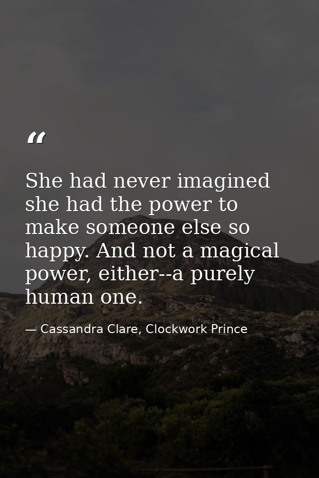 She had never imagined she had the power to make someone else so happy. And not a magical power, either--a purely human  — Cassandra Clare, Clockwork Prince
