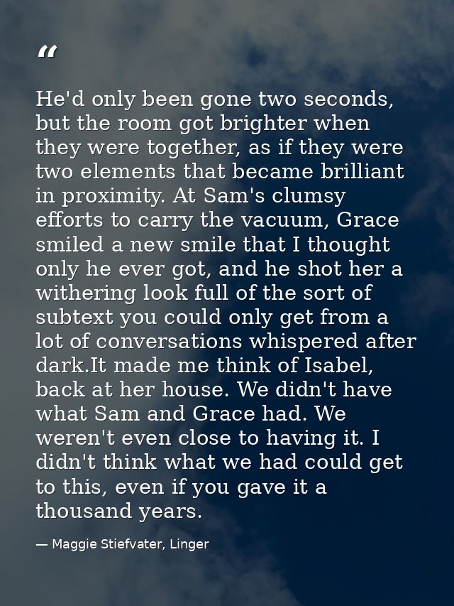 He'd only been gone two seconds, but the room got brighter when they were together, as if they were two elements that be — Maggie Stiefvater, Linger