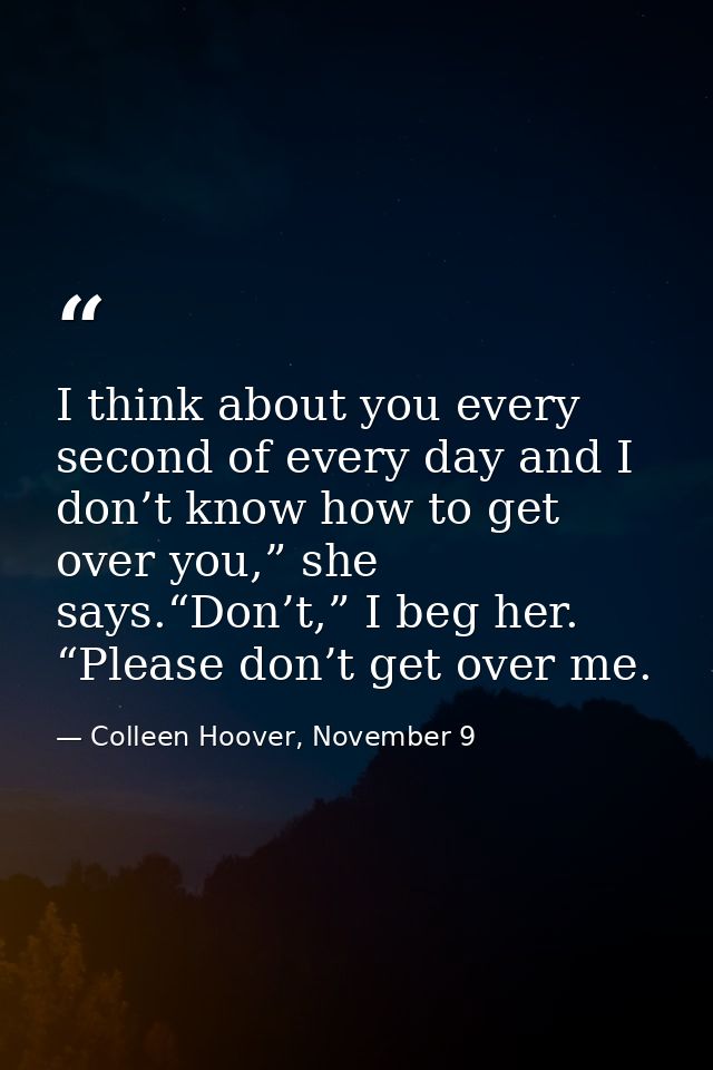 I think about you every second of every day and I don’t know how to get over you,” she says.“Don’t,” I beg her. “Please  — Colleen Hoover, November 9