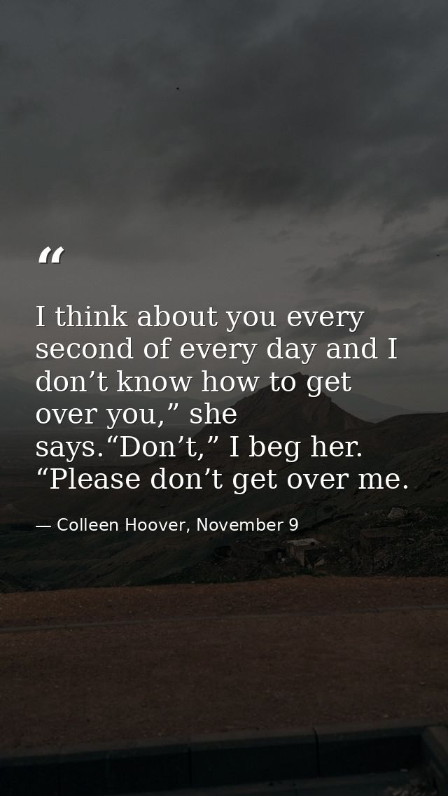 I think about you every second of every day and I don’t know how to get over you,” she says.“Don’t,” I beg her. “Please  — Colleen Hoover, November 9