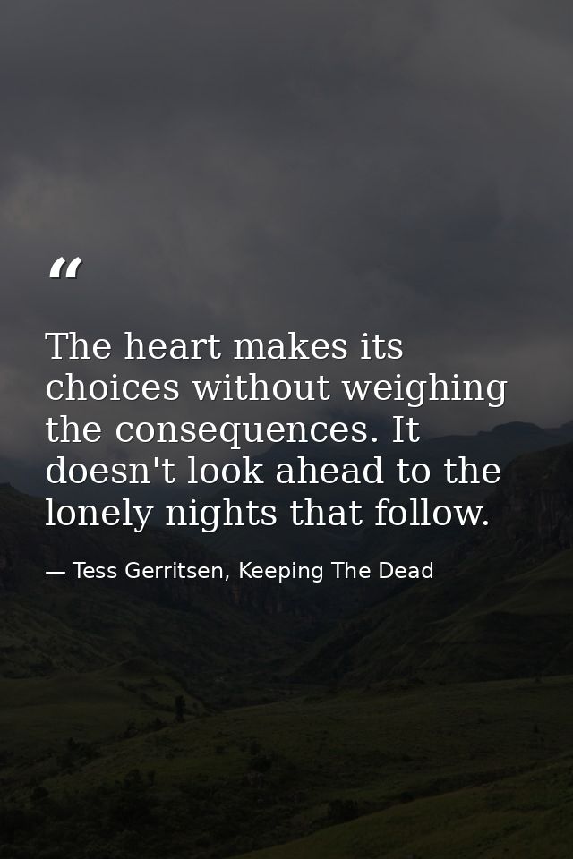 The heart makes its choices without weighing the consequences. It doesn't look ahead to the lonely nights that follow. — Tess Gerritsen, Keeping The Dead