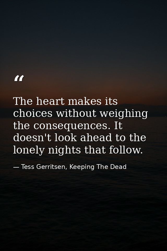 The heart makes its choices without weighing the consequences. It doesn't look ahead to the lonely nights that follow. — Tess Gerritsen, Keeping The Dead