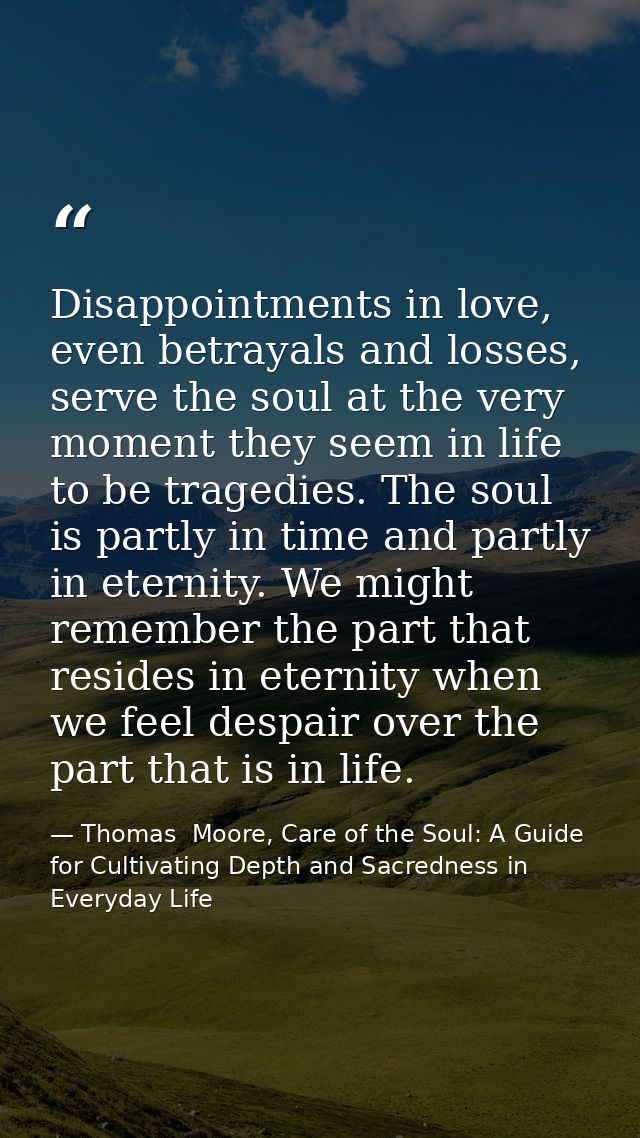 Disappointments in love, even betrayals and losses, serve the soul at the very moment they seem in life to be tragedies. — Thomas  Moore, Care of the Soul: A Guide for Cultivating Depth and Sacredness in Everyday Life
