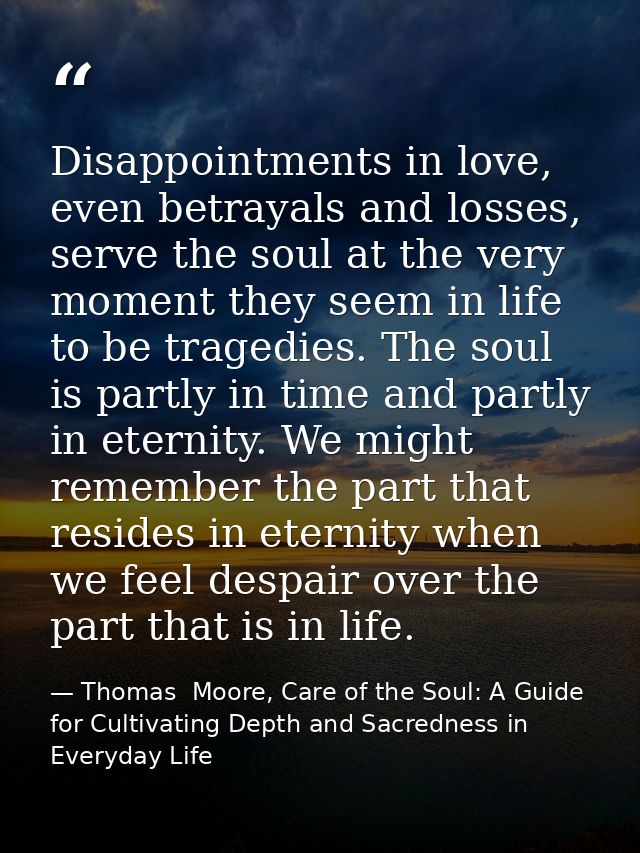 Disappointments in love, even betrayals and losses, serve the soul at the very moment they seem in life to be tragedies. — Thomas  Moore, Care of the Soul: A Guide for Cultivating Depth and Sacredness in Everyday Life