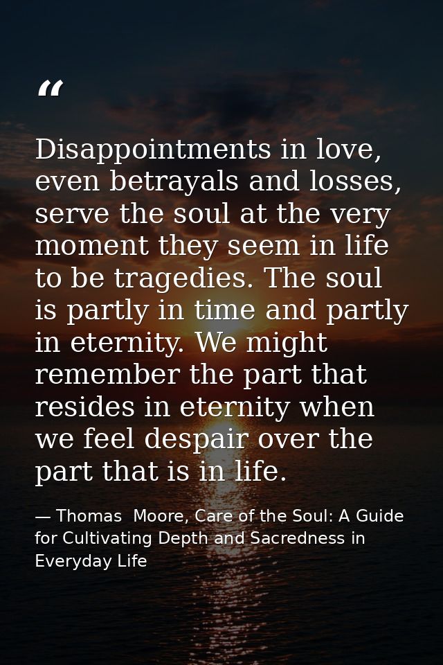 Disappointments in love, even betrayals and losses, serve the soul at the very moment they seem in life to be tragedies. — Thomas  Moore, Care of the Soul: A Guide for Cultivating Depth and Sacredness in Everyday Life