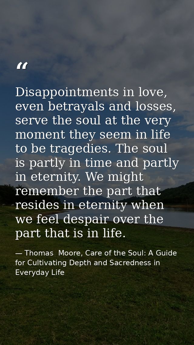 Disappointments in love, even betrayals and losses, serve the soul at the very moment they seem in life to be tragedies. — Thomas  Moore, Care of the Soul: A Guide for Cultivating Depth and Sacredness in Everyday Life