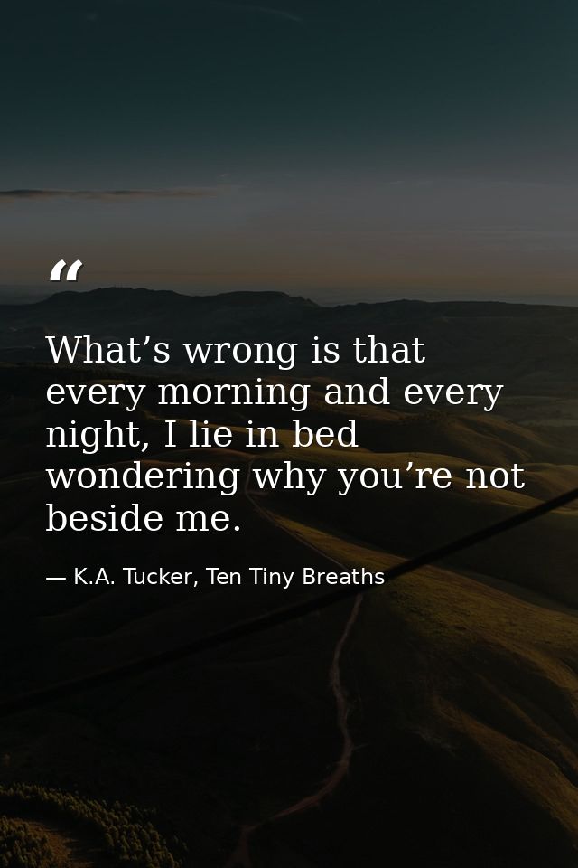 What’s wrong is that every morning and every night, I lie in bed wondering why you’re not beside me. — K.A. Tucker, Ten Tiny Breaths