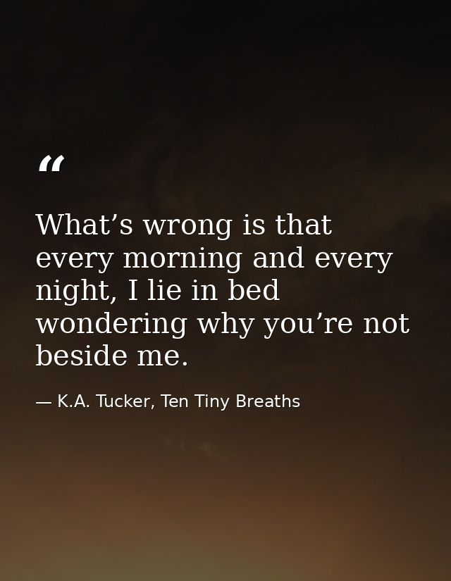 What’s wrong is that every morning and every night, I lie in bed wondering why you’re not beside me. — K.A. Tucker, Ten Tiny Breaths