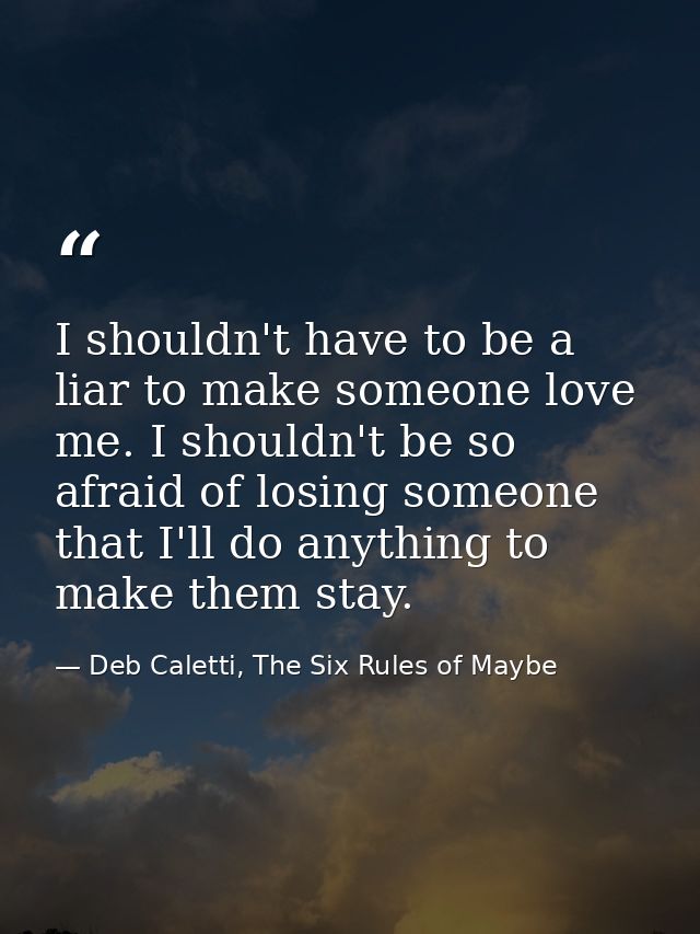 I shouldn't have to be a liar to make someone love me. I shouldn't be so afraid of losing someone that I'll do anything  — Deb Caletti, The Six Rules of Maybe