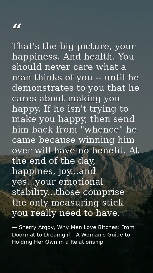 That's the big picture, your happiness. And health. You should never care what a man thinks of you -- until he demonstra — Sherry Argov, Why Men Love Bitches: From Doormat to Dreamgirl—A Woman's Guide to Holding Her Own in a Relationship