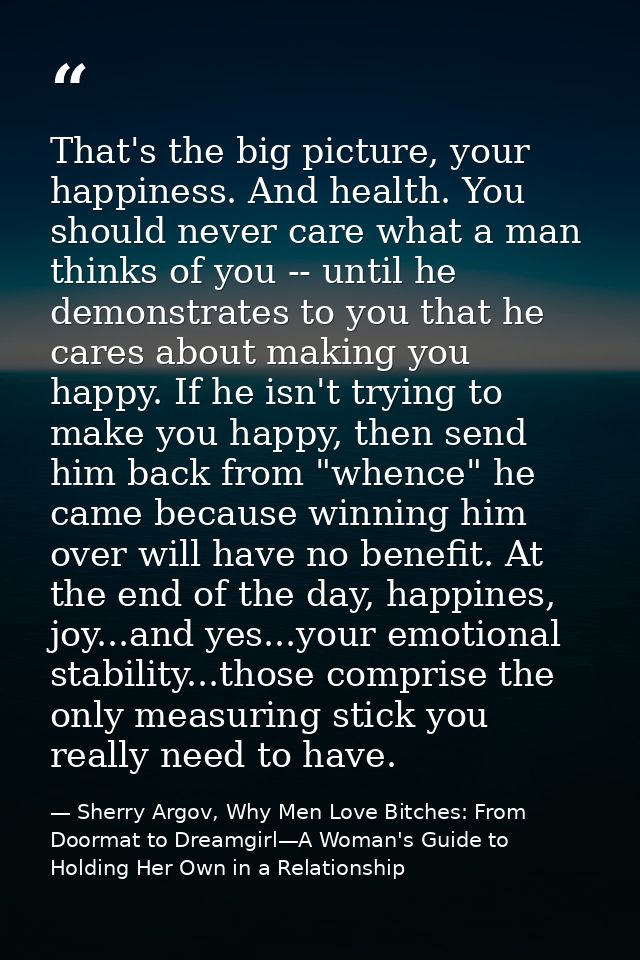 That's the big picture, your happiness. And health. You should never care what a man thinks of you -- until he demonstra — Sherry Argov, Why Men Love Bitches: From Doormat to Dreamgirl—A Woman's Guide to Holding Her Own in a Relationship