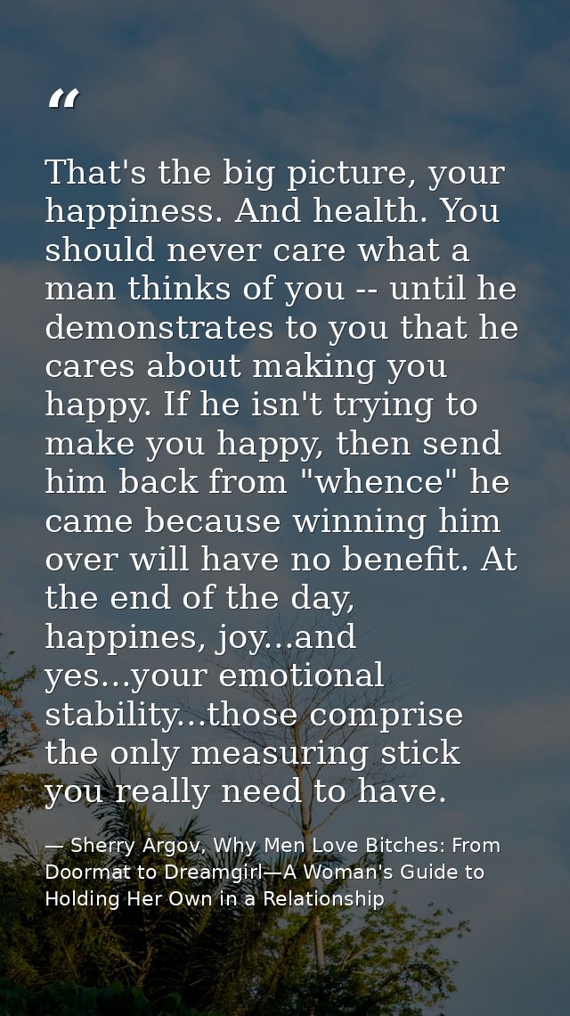 That's the big picture, your happiness. And health. You should never care what a man thinks of you -- until he demonstra — Sherry Argov, Why Men Love Bitches: From Doormat to Dreamgirl—A Woman's Guide to Holding Her Own in a Relationship