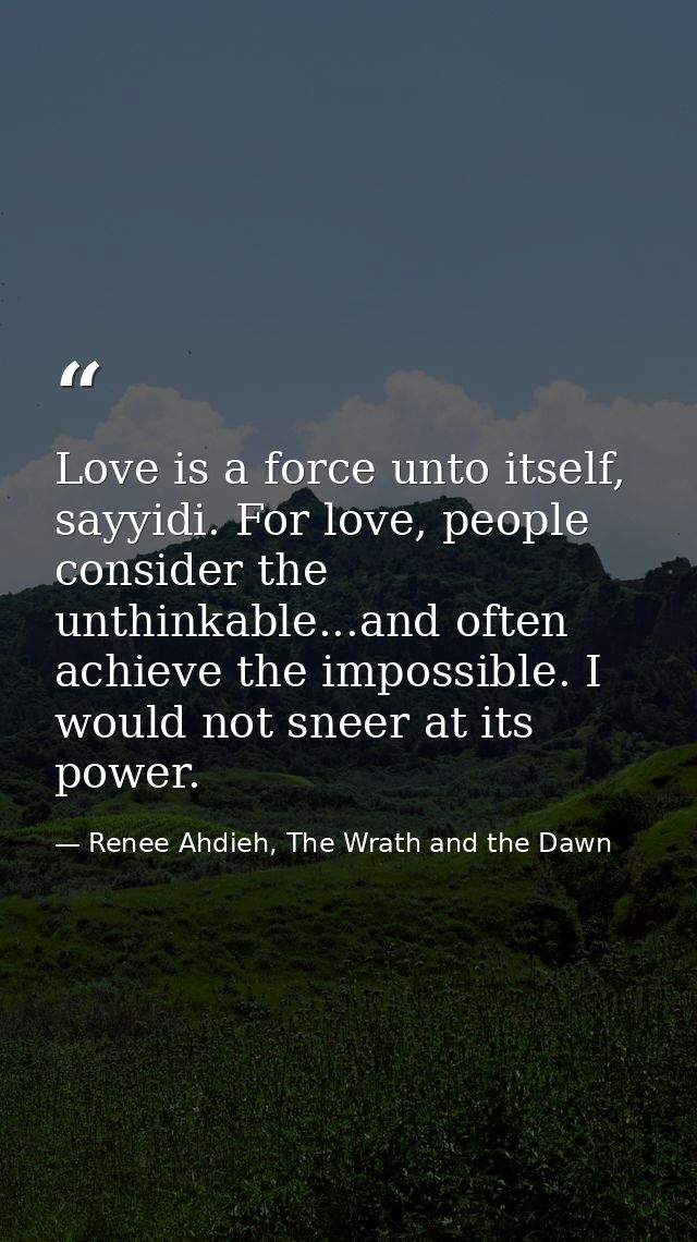 Love is a force unto itself, sayyidi. For love, people consider the unthinkable...and often achieve the impossible. I wo — Renee Ahdieh, The Wrath and the Dawn
