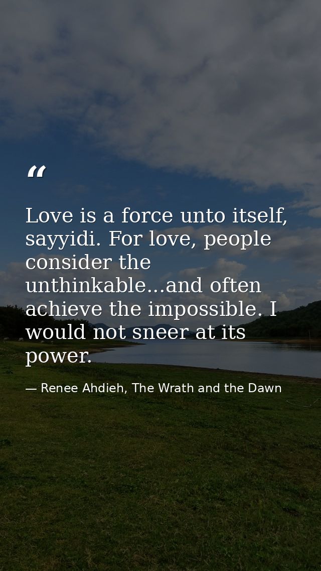 Love is a force unto itself, sayyidi. For love, people consider the unthinkable...and often achieve the impossible. I wo — Renee Ahdieh, The Wrath and the Dawn
