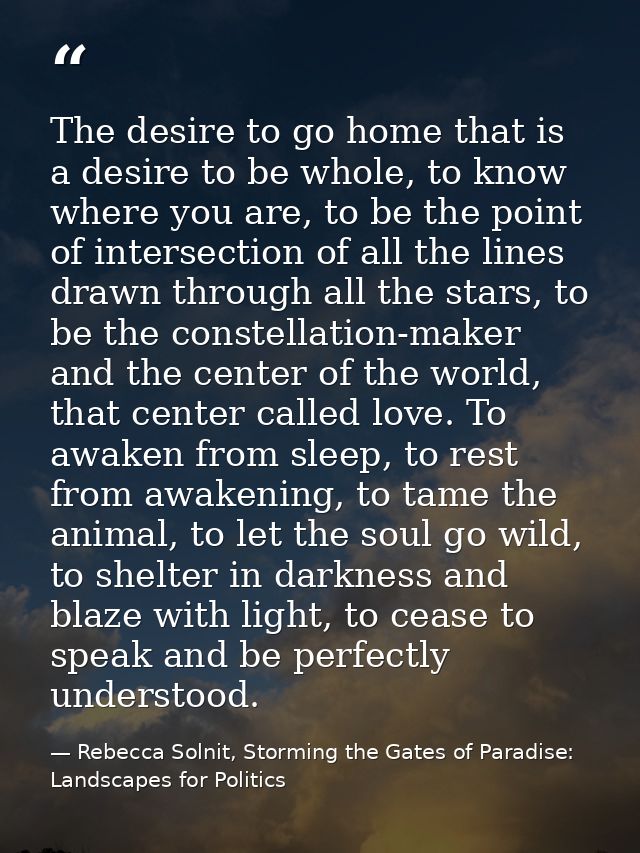 The desire to go home that is a desire to be whole, to know where you are, to be the point of intersection of all the li — Rebecca Solnit, Storming the Gates of Paradise: Landscapes for Politics