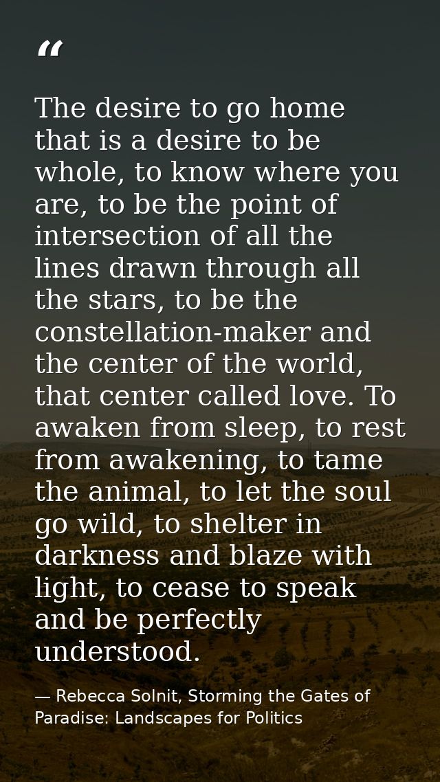 The desire to go home that is a desire to be whole, to know where you are, to be the point of intersection of all the li — Rebecca Solnit, Storming the Gates of Paradise: Landscapes for Politics
