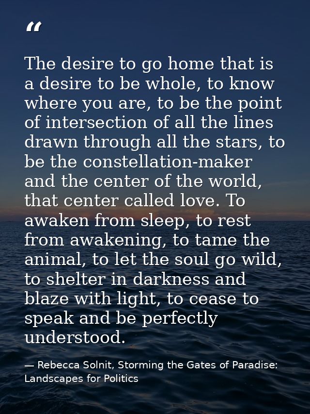 The desire to go home that is a desire to be whole, to know where you are, to be the point of intersection of all the li — Rebecca Solnit, Storming the Gates of Paradise: Landscapes for Politics