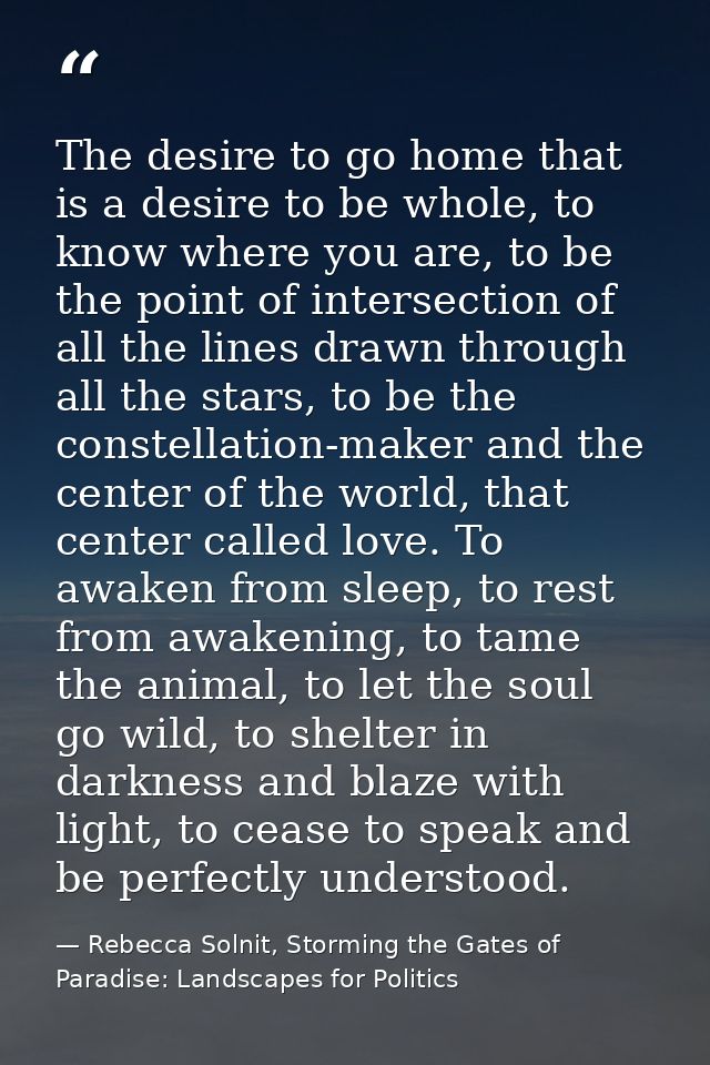 The desire to go home that is a desire to be whole, to know where you are, to be the point of intersection of all the li — Rebecca Solnit, Storming the Gates of Paradise: Landscapes for Politics