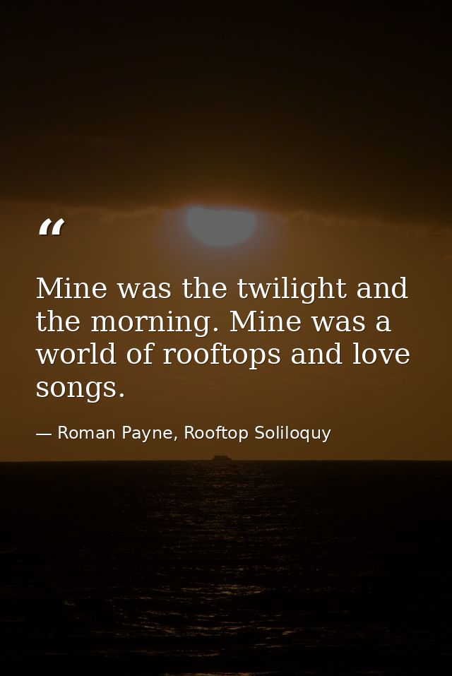 Mine was the twilight and the morning. Mine was a world of rooftops and love songs. — Roman Payne, Rooftop Soliloquy