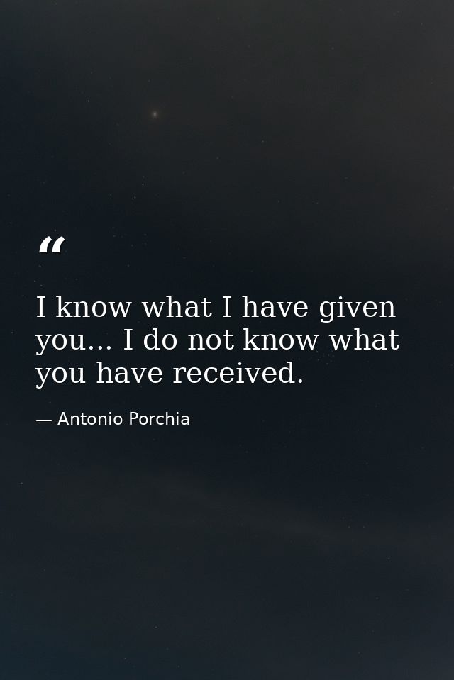 I know what I have given you... I do not know what you have received. — Antonio Porchia