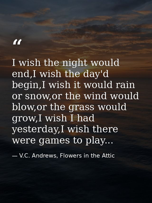 I wish the night would end,I wish the day'd begin,I wish it would rain or snow,or the wind would blow,or the grass would — V.C. Andrews, Flowers in the Attic
