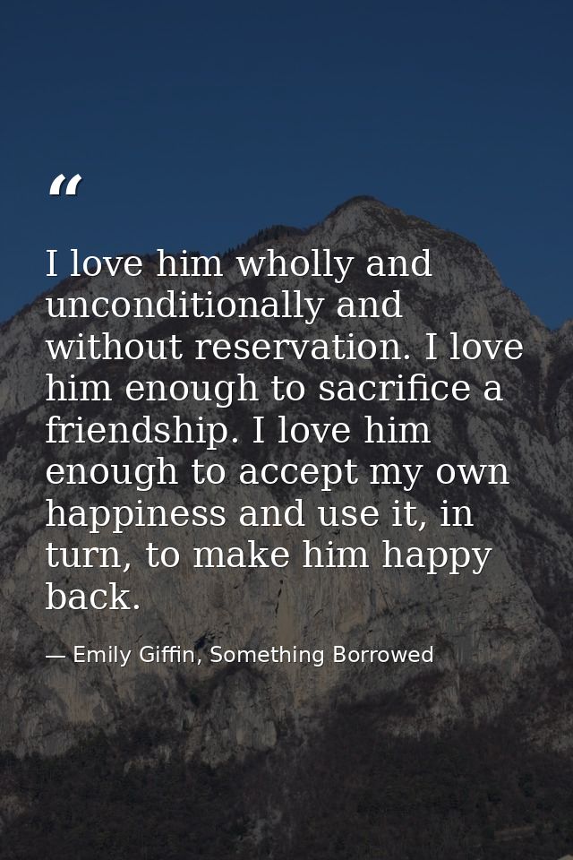 I love him wholly and unconditionally and without reservation. I love him enough to sacrifice a friendship. I love him e — Emily Giffin, Something Borrowed