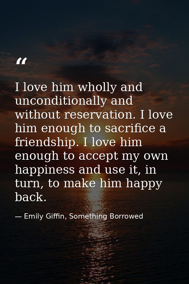 I love him wholly and unconditionally and without reservation. I love him enough to sacrifice a friendship. I love him e — Emily Giffin, Something Borrowed