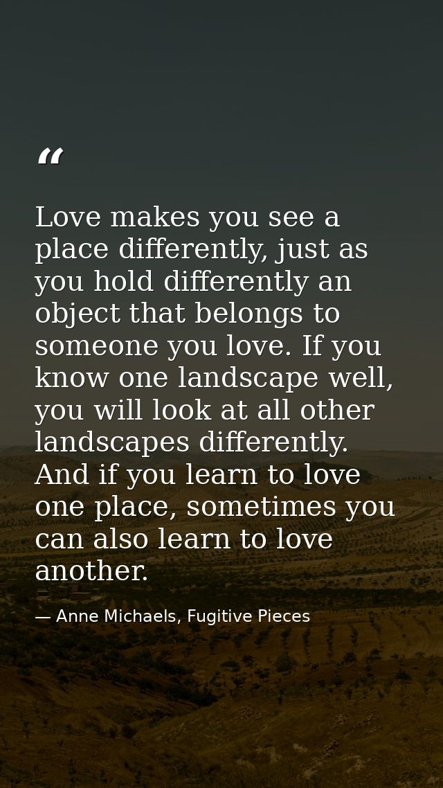 Love makes you see a place differently, just as you hold differently an object that belongs to someone you love. If you  — Anne Michaels, Fugitive Pieces