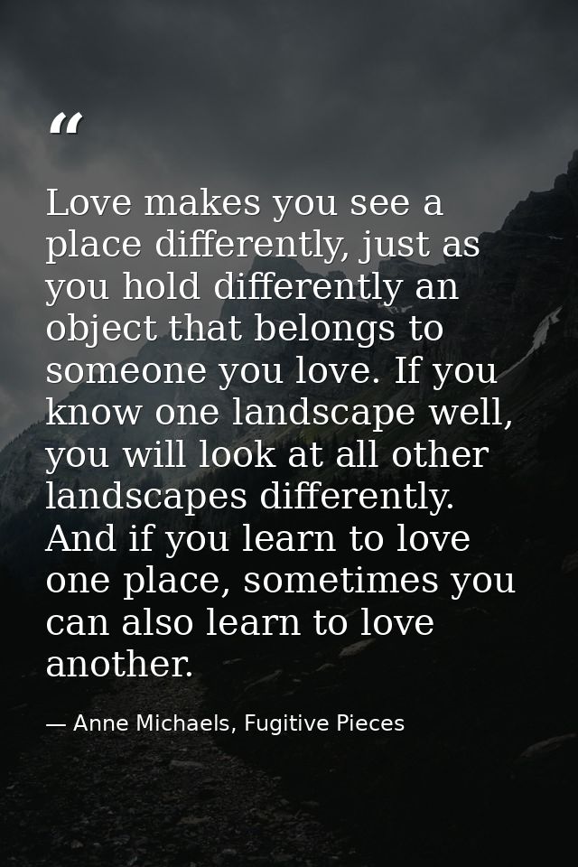 Love makes you see a place differently, just as you hold differently an object that belongs to someone you love. If you  — Anne Michaels, Fugitive Pieces