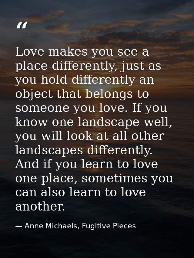 Love makes you see a place differently, just as you hold differently an object that belongs to someone you love. If you  — Anne Michaels, Fugitive Pieces