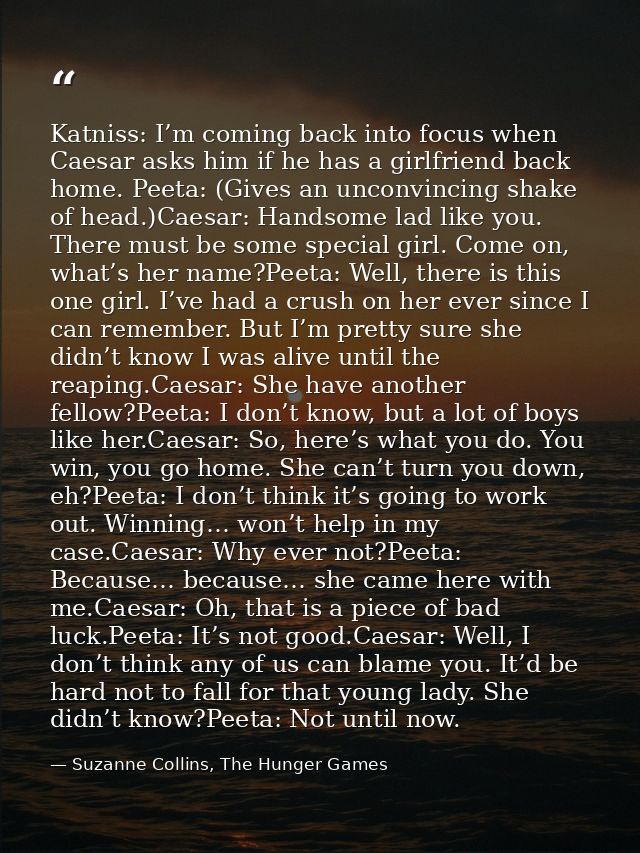 Katniss: I’m coming back into focus when Caesar asks him if he has a girlfriend back home. Peeta: (Gives an unconvincing — Suzanne Collins, The Hunger Games