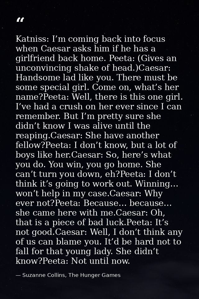 Katniss: I’m coming back into focus when Caesar asks him if he has a girlfriend back home. Peeta: (Gives an unconvincing — Suzanne Collins, The Hunger Games
