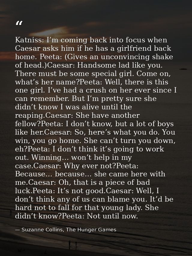 Katniss: I’m coming back into focus when Caesar asks him if he has a girlfriend back home. Peeta: (Gives an unconvincing — Suzanne Collins, The Hunger Games