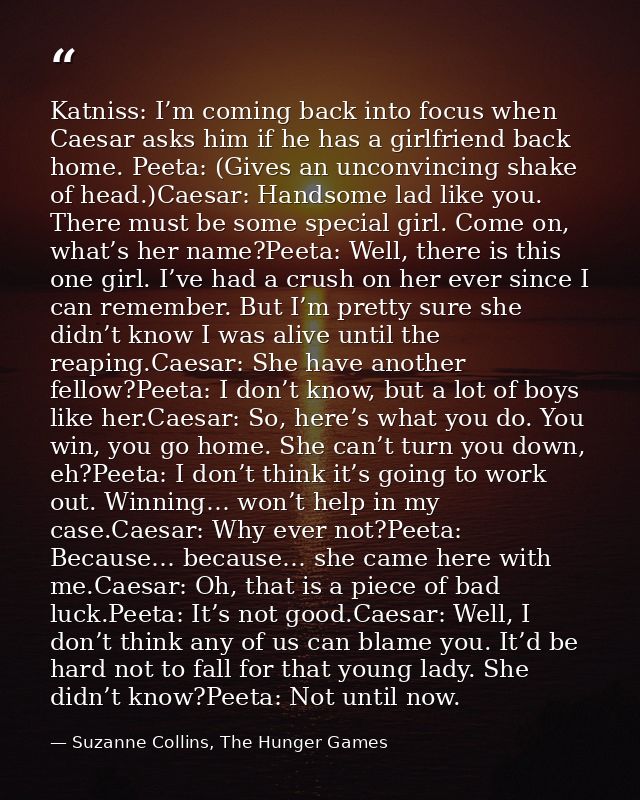 Katniss: I’m coming back into focus when Caesar asks him if he has a girlfriend back home. Peeta: (Gives an unconvincing — Suzanne Collins, The Hunger Games