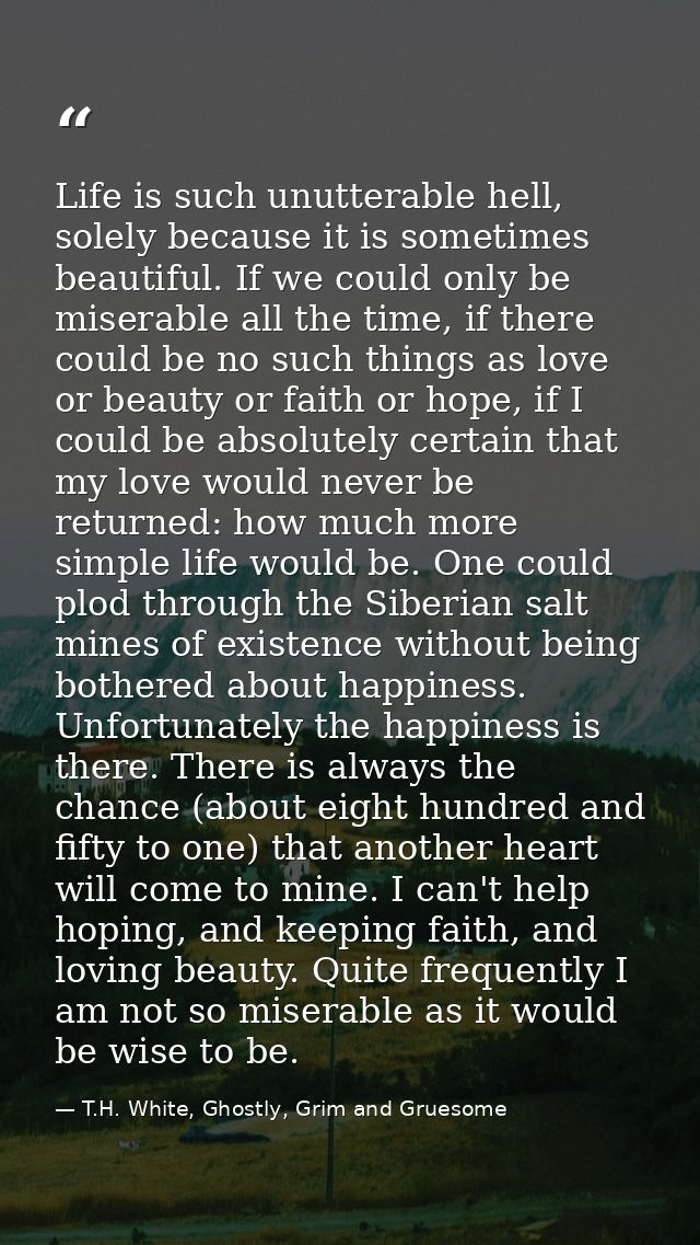 Life is such unutterable hell, solely because it is sometimes beautiful. If we could only be miserable all the time, if  — T.H. White, Ghostly, Grim and Gruesome