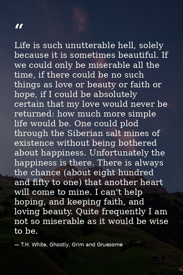 Life is such unutterable hell, solely because it is sometimes beautiful. If we could only be miserable all the time, if  — T.H. White, Ghostly, Grim and Gruesome