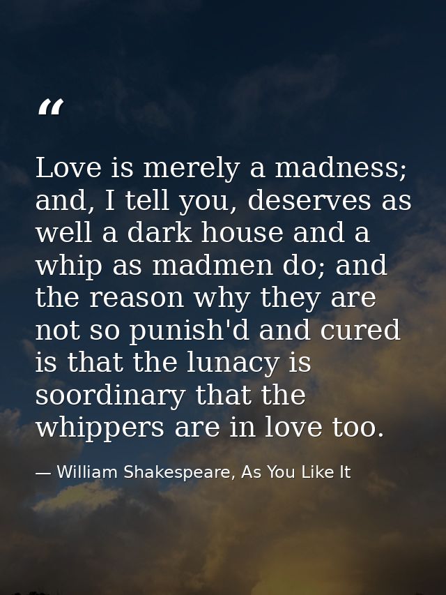 Love is merely a madness; and, I tell you, deserves as well a dark house and a whip as madmen do; and the reason why the — William Shakespeare, As You Like It
